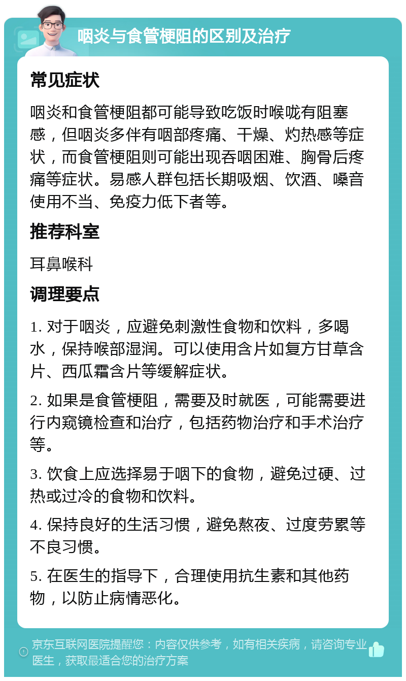 咽炎与食管梗阻的区别及治疗 常见症状 咽炎和食管梗阻都可能导致吃饭时喉咙有阻塞感，但咽炎多伴有咽部疼痛、干燥、灼热感等症状，而食管梗阻则可能出现吞咽困难、胸骨后疼痛等症状。易感人群包括长期吸烟、饮酒、嗓音使用不当、免疫力低下者等。 推荐科室 耳鼻喉科 调理要点 1. 对于咽炎，应避免刺激性食物和饮料，多喝水，保持喉部湿润。可以使用含片如复方甘草含片、西瓜霜含片等缓解症状。 2. 如果是食管梗阻，需要及时就医，可能需要进行内窥镜检查和治疗，包括药物治疗和手术治疗等。 3. 饮食上应选择易于咽下的食物，避免过硬、过热或过冷的食物和饮料。 4. 保持良好的生活习惯，避免熬夜、过度劳累等不良习惯。 5. 在医生的指导下，合理使用抗生素和其他药物，以防止病情恶化。