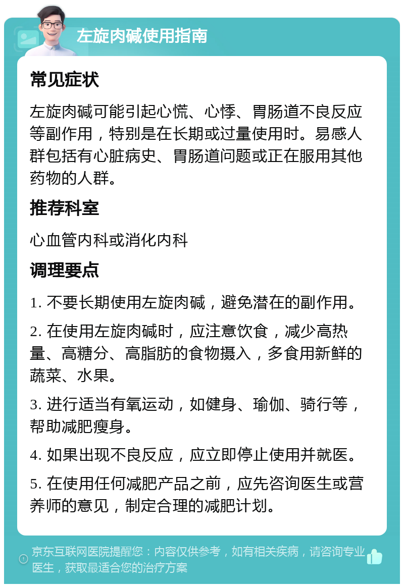 左旋肉碱使用指南 常见症状 左旋肉碱可能引起心慌、心悸、胃肠道不良反应等副作用，特别是在长期或过量使用时。易感人群包括有心脏病史、胃肠道问题或正在服用其他药物的人群。 推荐科室 心血管内科或消化内科 调理要点 1. 不要长期使用左旋肉碱，避免潜在的副作用。 2. 在使用左旋肉碱时，应注意饮食，减少高热量、高糖分、高脂肪的食物摄入，多食用新鲜的蔬菜、水果。 3. 进行适当有氧运动，如健身、瑜伽、骑行等，帮助减肥瘦身。 4. 如果出现不良反应，应立即停止使用并就医。 5. 在使用任何减肥产品之前，应先咨询医生或营养师的意见，制定合理的减肥计划。