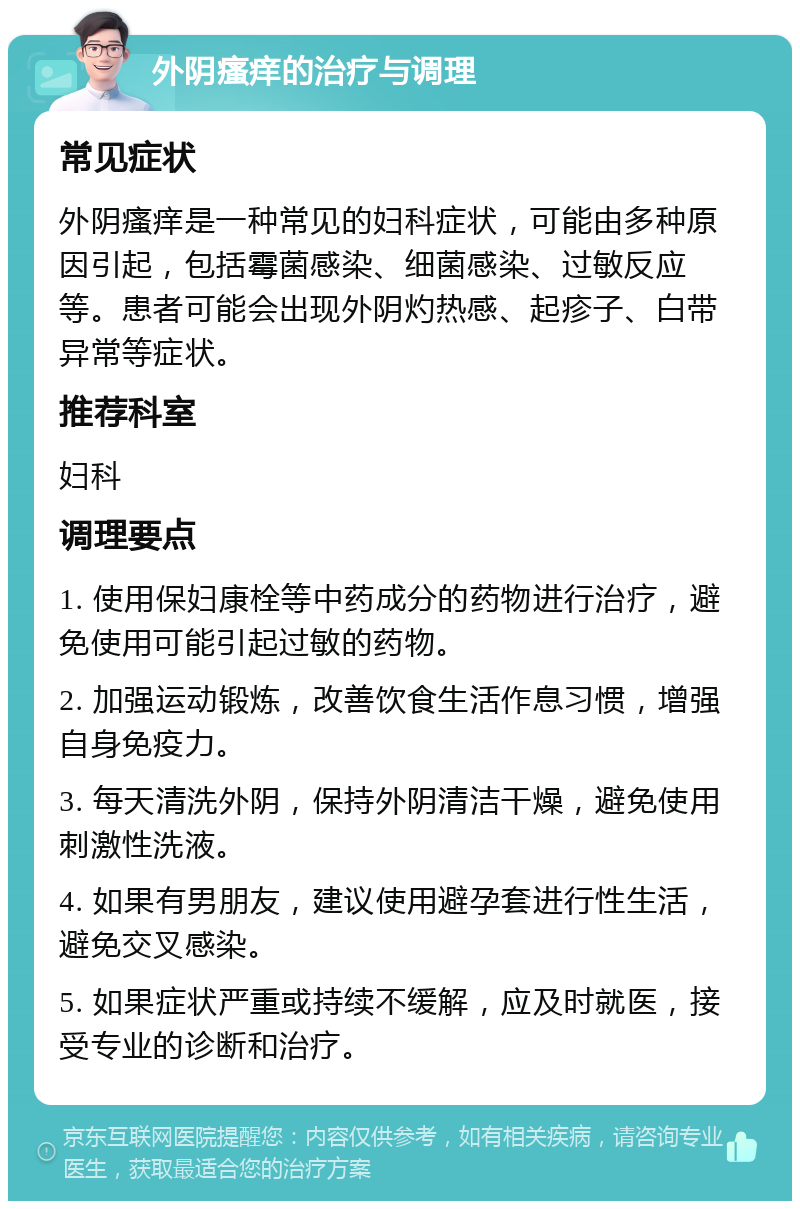 外阴瘙痒的治疗与调理 常见症状 外阴瘙痒是一种常见的妇科症状，可能由多种原因引起，包括霉菌感染、细菌感染、过敏反应等。患者可能会出现外阴灼热感、起疹子、白带异常等症状。 推荐科室 妇科 调理要点 1. 使用保妇康栓等中药成分的药物进行治疗，避免使用可能引起过敏的药物。 2. 加强运动锻炼，改善饮食生活作息习惯，增强自身免疫力。 3. 每天清洗外阴，保持外阴清洁干燥，避免使用刺激性洗液。 4. 如果有男朋友，建议使用避孕套进行性生活，避免交叉感染。 5. 如果症状严重或持续不缓解，应及时就医，接受专业的诊断和治疗。