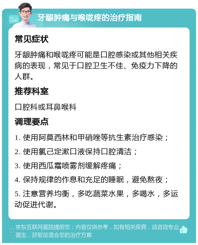 牙龈肿痛与喉咙疼的治疗指南 常见症状 牙龈肿痛和喉咙疼可能是口腔感染或其他相关疾病的表现，常见于口腔卫生不佳、免疫力下降的人群。 推荐科室 口腔科或耳鼻喉科 调理要点 1. 使用阿莫西林和甲硝唑等抗生素治疗感染； 2. 使用氯己定漱口液保持口腔清洁； 3. 使用西瓜霜喷雾剂缓解疼痛； 4. 保持规律的作息和充足的睡眠，避免熬夜； 5. 注意营养均衡，多吃蔬菜水果，多喝水，多运动促进代谢。