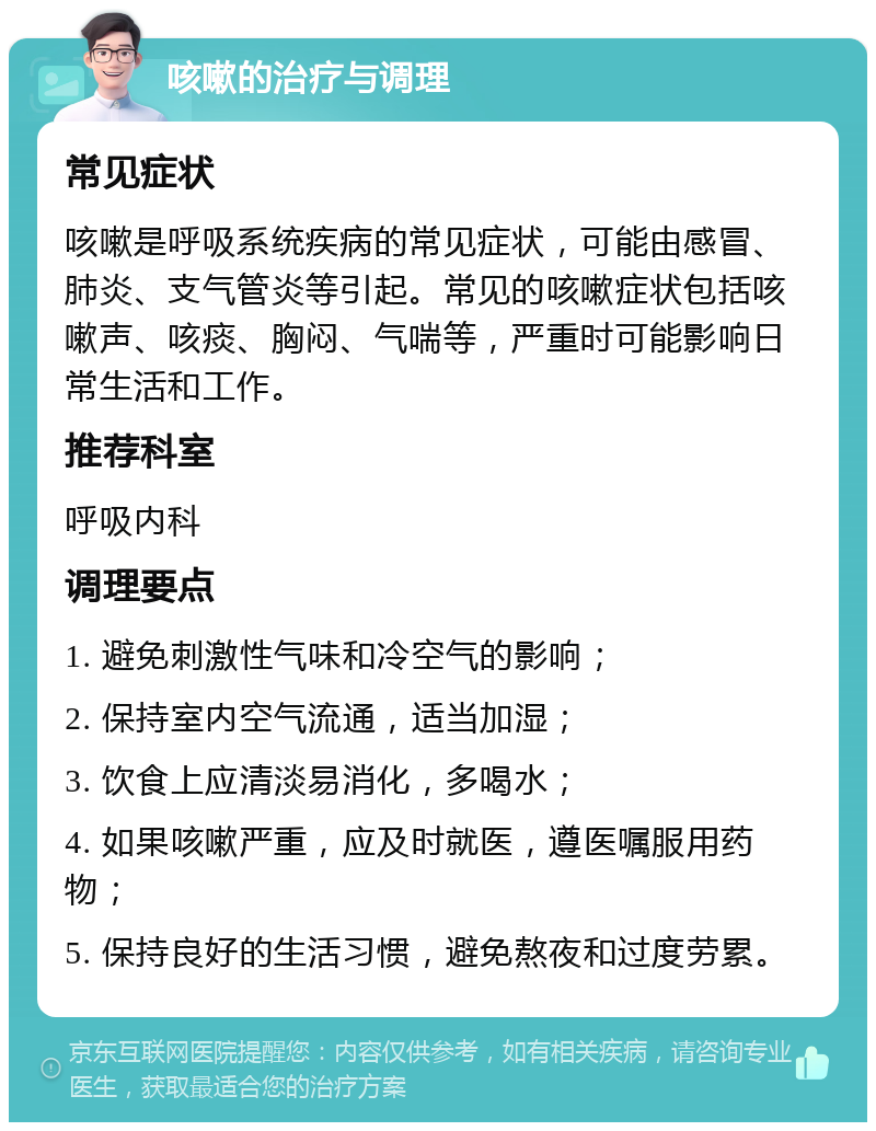 咳嗽的治疗与调理 常见症状 咳嗽是呼吸系统疾病的常见症状，可能由感冒、肺炎、支气管炎等引起。常见的咳嗽症状包括咳嗽声、咳痰、胸闷、气喘等，严重时可能影响日常生活和工作。 推荐科室 呼吸内科 调理要点 1. 避免刺激性气味和冷空气的影响； 2. 保持室内空气流通，适当加湿； 3. 饮食上应清淡易消化，多喝水； 4. 如果咳嗽严重，应及时就医，遵医嘱服用药物； 5. 保持良好的生活习惯，避免熬夜和过度劳累。