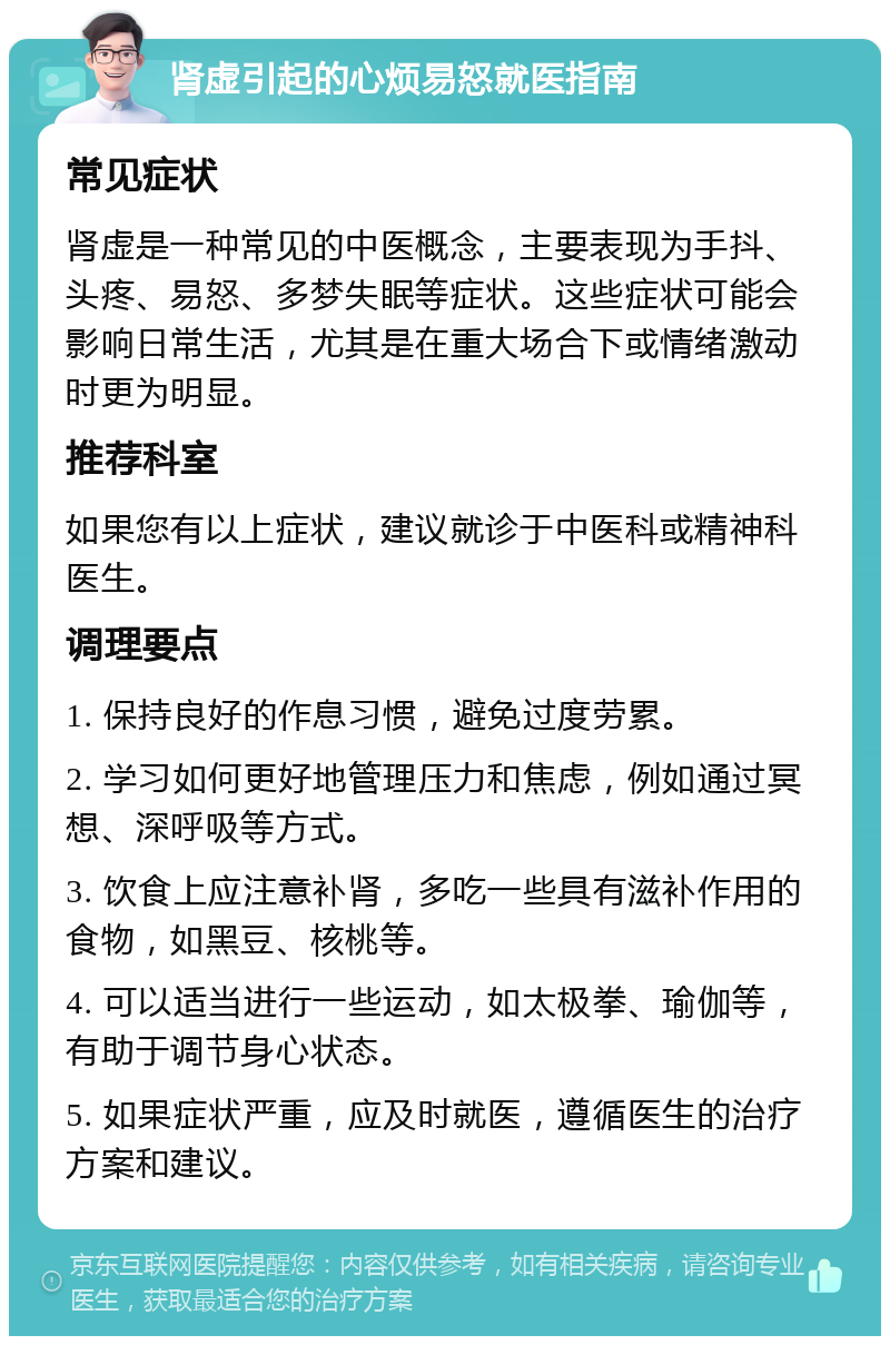 肾虚引起的心烦易怒就医指南 常见症状 肾虚是一种常见的中医概念，主要表现为手抖、头疼、易怒、多梦失眠等症状。这些症状可能会影响日常生活，尤其是在重大场合下或情绪激动时更为明显。 推荐科室 如果您有以上症状，建议就诊于中医科或精神科医生。 调理要点 1. 保持良好的作息习惯，避免过度劳累。 2. 学习如何更好地管理压力和焦虑，例如通过冥想、深呼吸等方式。 3. 饮食上应注意补肾，多吃一些具有滋补作用的食物，如黑豆、核桃等。 4. 可以适当进行一些运动，如太极拳、瑜伽等，有助于调节身心状态。 5. 如果症状严重，应及时就医，遵循医生的治疗方案和建议。