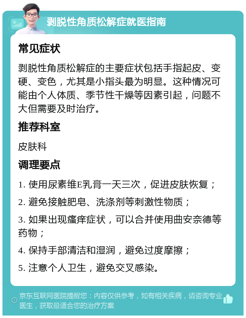 剥脱性角质松解症就医指南 常见症状 剥脱性角质松解症的主要症状包括手指起皮、变硬、变色，尤其是小指头最为明显。这种情况可能由个人体质、季节性干燥等因素引起，问题不大但需要及时治疗。 推荐科室 皮肤科 调理要点 1. 使用尿素维E乳膏一天三次，促进皮肤恢复； 2. 避免接触肥皂、洗涤剂等刺激性物质； 3. 如果出现瘙痒症状，可以合并使用曲安奈德等药物； 4. 保持手部清洁和湿润，避免过度摩擦； 5. 注意个人卫生，避免交叉感染。