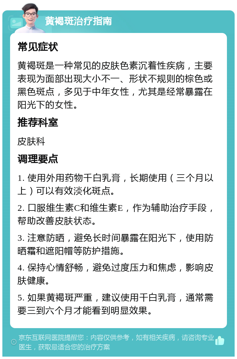 黄褐斑治疗指南 常见症状 黄褐斑是一种常见的皮肤色素沉着性疾病，主要表现为面部出现大小不一、形状不规则的棕色或黑色斑点，多见于中年女性，尤其是经常暴露在阳光下的女性。 推荐科室 皮肤科 调理要点 1. 使用外用药物千白乳膏，长期使用（三个月以上）可以有效淡化斑点。 2. 口服维生素C和维生素E，作为辅助治疗手段，帮助改善皮肤状态。 3. 注意防晒，避免长时间暴露在阳光下，使用防晒霜和遮阳帽等防护措施。 4. 保持心情舒畅，避免过度压力和焦虑，影响皮肤健康。 5. 如果黄褐斑严重，建议使用千白乳膏，通常需要三到六个月才能看到明显效果。