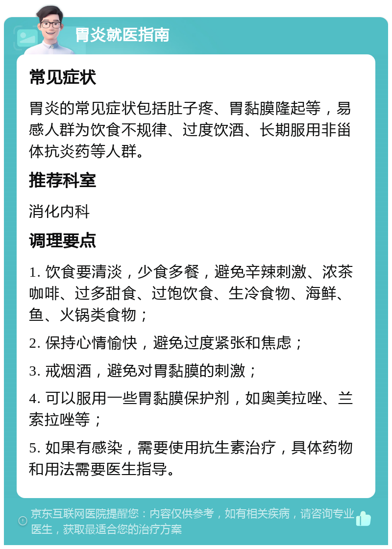 胃炎就医指南 常见症状 胃炎的常见症状包括肚子疼、胃黏膜隆起等，易感人群为饮食不规律、过度饮酒、长期服用非甾体抗炎药等人群。 推荐科室 消化内科 调理要点 1. 饮食要清淡，少食多餐，避免辛辣刺激、浓茶咖啡、过多甜食、过饱饮食、生冷食物、海鲜、鱼、火锅类食物； 2. 保持心情愉快，避免过度紧张和焦虑； 3. 戒烟酒，避免对胃黏膜的刺激； 4. 可以服用一些胃黏膜保护剂，如奥美拉唑、兰索拉唑等； 5. 如果有感染，需要使用抗生素治疗，具体药物和用法需要医生指导。