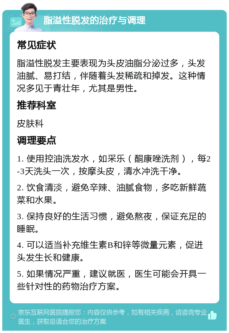 脂溢性脱发的治疗与调理 常见症状 脂溢性脱发主要表现为头皮油脂分泌过多，头发油腻、易打结，伴随着头发稀疏和掉发。这种情况多见于青壮年，尤其是男性。 推荐科室 皮肤科 调理要点 1. 使用控油洗发水，如采乐（酮康唑洗剂），每2-3天洗头一次，按摩头皮，清水冲洗干净。 2. 饮食清淡，避免辛辣、油腻食物，多吃新鲜蔬菜和水果。 3. 保持良好的生活习惯，避免熬夜，保证充足的睡眠。 4. 可以适当补充维生素B和锌等微量元素，促进头发生长和健康。 5. 如果情况严重，建议就医，医生可能会开具一些针对性的药物治疗方案。