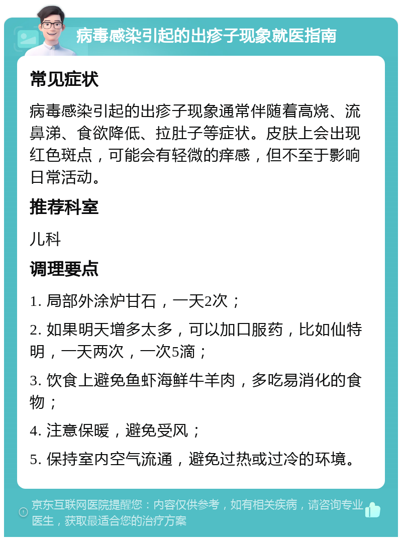 病毒感染引起的出疹子现象就医指南 常见症状 病毒感染引起的出疹子现象通常伴随着高烧、流鼻涕、食欲降低、拉肚子等症状。皮肤上会出现红色斑点，可能会有轻微的痒感，但不至于影响日常活动。 推荐科室 儿科 调理要点 1. 局部外涂炉甘石，一天2次； 2. 如果明天增多太多，可以加口服药，比如仙特明，一天两次，一次5滴； 3. 饮食上避免鱼虾海鲜牛羊肉，多吃易消化的食物； 4. 注意保暖，避免受风； 5. 保持室内空气流通，避免过热或过冷的环境。