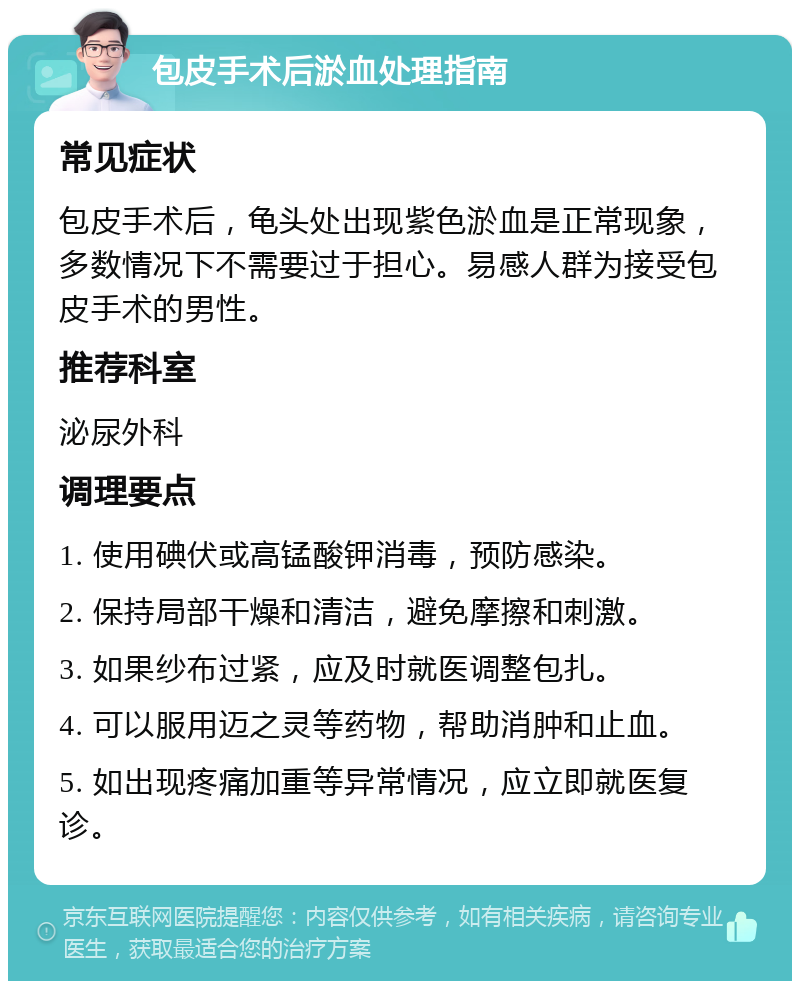 包皮手术后淤血处理指南 常见症状 包皮手术后，龟头处出现紫色淤血是正常现象，多数情况下不需要过于担心。易感人群为接受包皮手术的男性。 推荐科室 泌尿外科 调理要点 1. 使用碘伏或高锰酸钾消毒，预防感染。 2. 保持局部干燥和清洁，避免摩擦和刺激。 3. 如果纱布过紧，应及时就医调整包扎。 4. 可以服用迈之灵等药物，帮助消肿和止血。 5. 如出现疼痛加重等异常情况，应立即就医复诊。