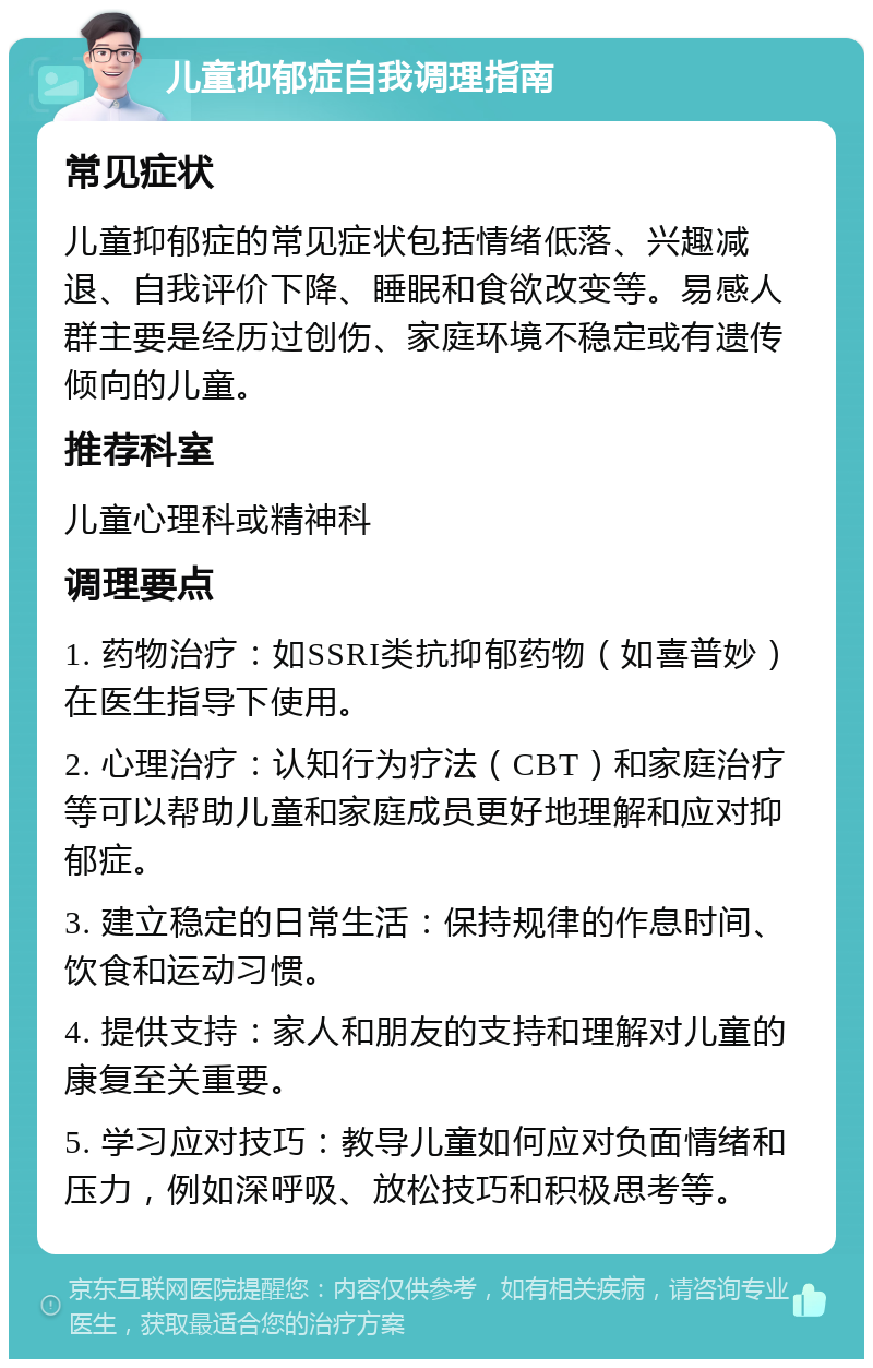 儿童抑郁症自我调理指南 常见症状 儿童抑郁症的常见症状包括情绪低落、兴趣减退、自我评价下降、睡眠和食欲改变等。易感人群主要是经历过创伤、家庭环境不稳定或有遗传倾向的儿童。 推荐科室 儿童心理科或精神科 调理要点 1. 药物治疗：如SSRI类抗抑郁药物（如喜普妙）在医生指导下使用。 2. 心理治疗：认知行为疗法（CBT）和家庭治疗等可以帮助儿童和家庭成员更好地理解和应对抑郁症。 3. 建立稳定的日常生活：保持规律的作息时间、饮食和运动习惯。 4. 提供支持：家人和朋友的支持和理解对儿童的康复至关重要。 5. 学习应对技巧：教导儿童如何应对负面情绪和压力，例如深呼吸、放松技巧和积极思考等。