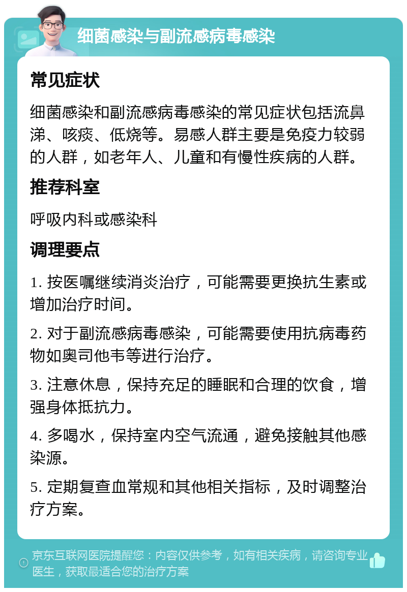 细菌感染与副流感病毒感染 常见症状 细菌感染和副流感病毒感染的常见症状包括流鼻涕、咳痰、低烧等。易感人群主要是免疫力较弱的人群，如老年人、儿童和有慢性疾病的人群。 推荐科室 呼吸内科或感染科 调理要点 1. 按医嘱继续消炎治疗，可能需要更换抗生素或增加治疗时间。 2. 对于副流感病毒感染，可能需要使用抗病毒药物如奥司他韦等进行治疗。 3. 注意休息，保持充足的睡眠和合理的饮食，增强身体抵抗力。 4. 多喝水，保持室内空气流通，避免接触其他感染源。 5. 定期复查血常规和其他相关指标，及时调整治疗方案。