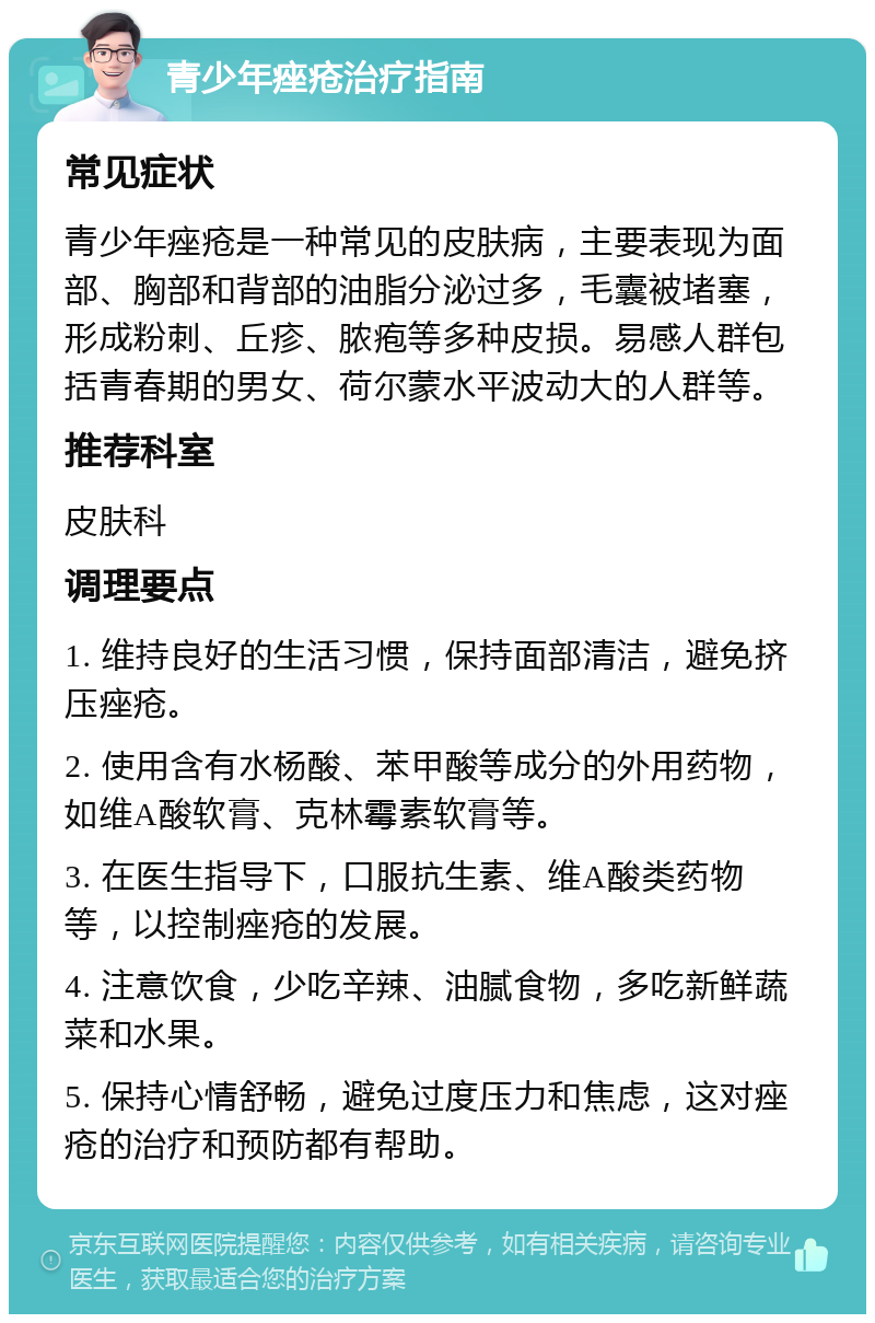 青少年痤疮治疗指南 常见症状 青少年痤疮是一种常见的皮肤病，主要表现为面部、胸部和背部的油脂分泌过多，毛囊被堵塞，形成粉刺、丘疹、脓疱等多种皮损。易感人群包括青春期的男女、荷尔蒙水平波动大的人群等。 推荐科室 皮肤科 调理要点 1. 维持良好的生活习惯，保持面部清洁，避免挤压痤疮。 2. 使用含有水杨酸、苯甲酸等成分的外用药物，如维A酸软膏、克林霉素软膏等。 3. 在医生指导下，口服抗生素、维A酸类药物等，以控制痤疮的发展。 4. 注意饮食，少吃辛辣、油腻食物，多吃新鲜蔬菜和水果。 5. 保持心情舒畅，避免过度压力和焦虑，这对痤疮的治疗和预防都有帮助。