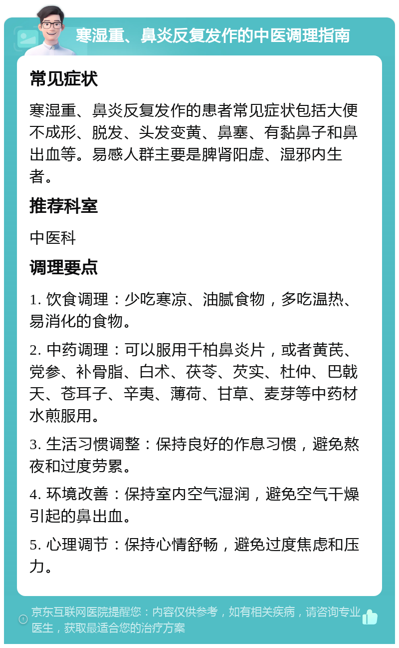 寒湿重、鼻炎反复发作的中医调理指南 常见症状 寒湿重、鼻炎反复发作的患者常见症状包括大便不成形、脱发、头发变黄、鼻塞、有黏鼻子和鼻出血等。易感人群主要是脾肾阳虚、湿邪内生者。 推荐科室 中医科 调理要点 1. 饮食调理：少吃寒凉、油腻食物，多吃温热、易消化的食物。 2. 中药调理：可以服用千柏鼻炎片，或者黄芪、党参、补骨脂、白术、茯苓、芡实、杜仲、巴戟天、苍耳子、辛夷、薄荷、甘草、麦芽等中药材水煎服用。 3. 生活习惯调整：保持良好的作息习惯，避免熬夜和过度劳累。 4. 环境改善：保持室内空气湿润，避免空气干燥引起的鼻出血。 5. 心理调节：保持心情舒畅，避免过度焦虑和压力。