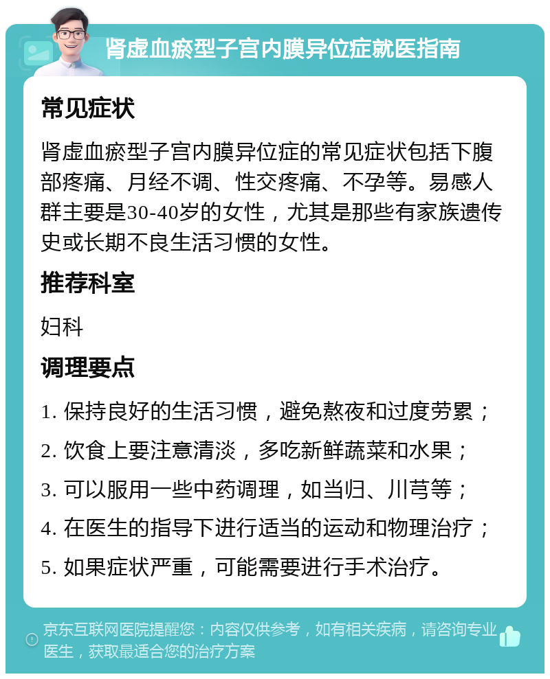 肾虚血瘀型子宫内膜异位症就医指南 常见症状 肾虚血瘀型子宫内膜异位症的常见症状包括下腹部疼痛、月经不调、性交疼痛、不孕等。易感人群主要是30-40岁的女性，尤其是那些有家族遗传史或长期不良生活习惯的女性。 推荐科室 妇科 调理要点 1. 保持良好的生活习惯，避免熬夜和过度劳累； 2. 饮食上要注意清淡，多吃新鲜蔬菜和水果； 3. 可以服用一些中药调理，如当归、川芎等； 4. 在医生的指导下进行适当的运动和物理治疗； 5. 如果症状严重，可能需要进行手术治疗。