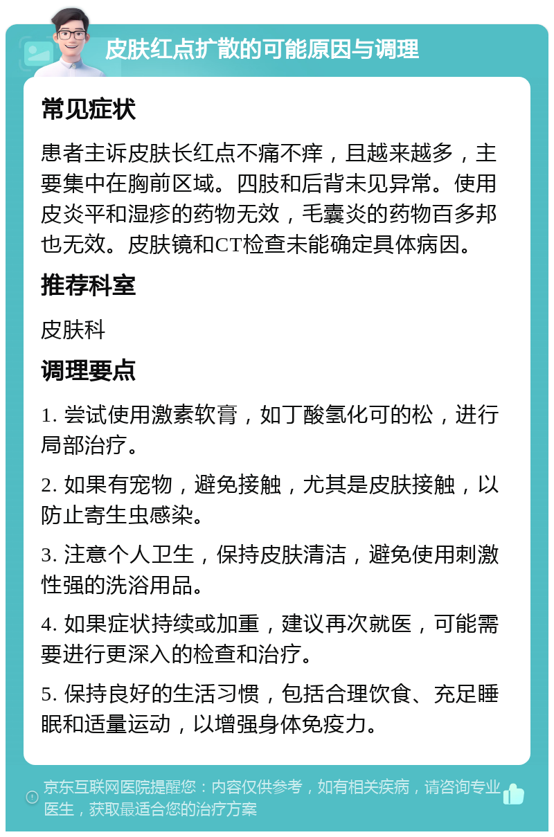 皮肤红点扩散的可能原因与调理 常见症状 患者主诉皮肤长红点不痛不痒，且越来越多，主要集中在胸前区域。四肢和后背未见异常。使用皮炎平和湿疹的药物无效，毛囊炎的药物百多邦也无效。皮肤镜和CT检查未能确定具体病因。 推荐科室 皮肤科 调理要点 1. 尝试使用激素软膏，如丁酸氢化可的松，进行局部治疗。 2. 如果有宠物，避免接触，尤其是皮肤接触，以防止寄生虫感染。 3. 注意个人卫生，保持皮肤清洁，避免使用刺激性强的洗浴用品。 4. 如果症状持续或加重，建议再次就医，可能需要进行更深入的检查和治疗。 5. 保持良好的生活习惯，包括合理饮食、充足睡眠和适量运动，以增强身体免疫力。