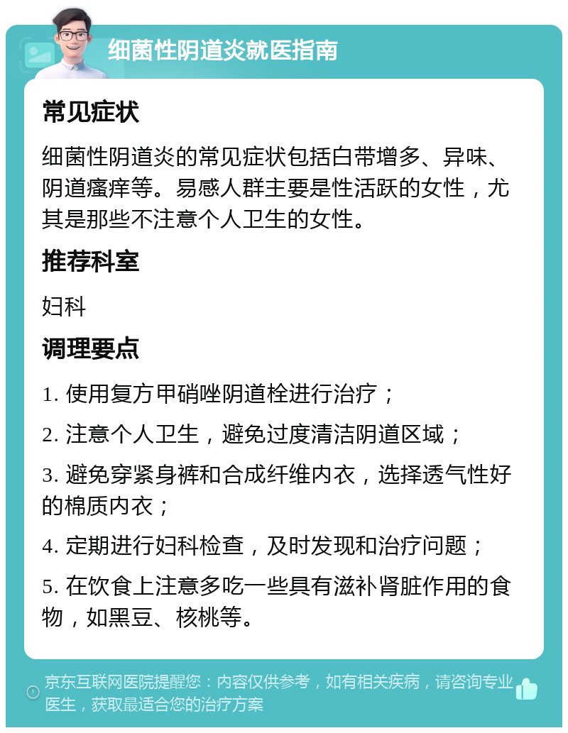 细菌性阴道炎就医指南 常见症状 细菌性阴道炎的常见症状包括白带增多、异味、阴道瘙痒等。易感人群主要是性活跃的女性，尤其是那些不注意个人卫生的女性。 推荐科室 妇科 调理要点 1. 使用复方甲硝唑阴道栓进行治疗； 2. 注意个人卫生，避免过度清洁阴道区域； 3. 避免穿紧身裤和合成纤维内衣，选择透气性好的棉质内衣； 4. 定期进行妇科检查，及时发现和治疗问题； 5. 在饮食上注意多吃一些具有滋补肾脏作用的食物，如黑豆、核桃等。