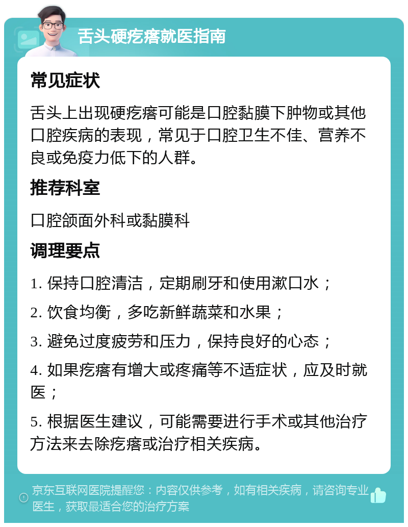 舌头硬疙瘩就医指南 常见症状 舌头上出现硬疙瘩可能是口腔黏膜下肿物或其他口腔疾病的表现，常见于口腔卫生不佳、营养不良或免疫力低下的人群。 推荐科室 口腔颌面外科或黏膜科 调理要点 1. 保持口腔清洁，定期刷牙和使用漱口水； 2. 饮食均衡，多吃新鲜蔬菜和水果； 3. 避免过度疲劳和压力，保持良好的心态； 4. 如果疙瘩有增大或疼痛等不适症状，应及时就医； 5. 根据医生建议，可能需要进行手术或其他治疗方法来去除疙瘩或治疗相关疾病。