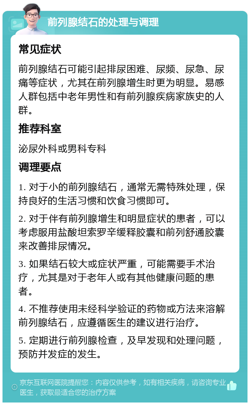 前列腺结石的处理与调理 常见症状 前列腺结石可能引起排尿困难、尿频、尿急、尿痛等症状，尤其在前列腺增生时更为明显。易感人群包括中老年男性和有前列腺疾病家族史的人群。 推荐科室 泌尿外科或男科专科 调理要点 1. 对于小的前列腺结石，通常无需特殊处理，保持良好的生活习惯和饮食习惯即可。 2. 对于伴有前列腺增生和明显症状的患者，可以考虑服用盐酸坦索罗辛缓释胶囊和前列舒通胶囊来改善排尿情况。 3. 如果结石较大或症状严重，可能需要手术治疗，尤其是对于老年人或有其他健康问题的患者。 4. 不推荐使用未经科学验证的药物或方法来溶解前列腺结石，应遵循医生的建议进行治疗。 5. 定期进行前列腺检查，及早发现和处理问题，预防并发症的发生。