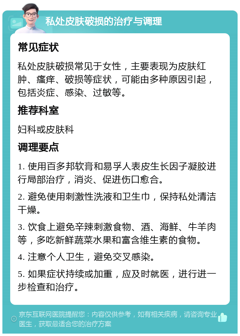 私处皮肤破损的治疗与调理 常见症状 私处皮肤破损常见于女性，主要表现为皮肤红肿、瘙痒、破损等症状，可能由多种原因引起，包括炎症、感染、过敏等。 推荐科室 妇科或皮肤科 调理要点 1. 使用百多邦软膏和易孚人表皮生长因子凝胶进行局部治疗，消炎、促进伤口愈合。 2. 避免使用刺激性洗液和卫生巾，保持私处清洁干燥。 3. 饮食上避免辛辣刺激食物、酒、海鲜、牛羊肉等，多吃新鲜蔬菜水果和富含维生素的食物。 4. 注意个人卫生，避免交叉感染。 5. 如果症状持续或加重，应及时就医，进行进一步检查和治疗。