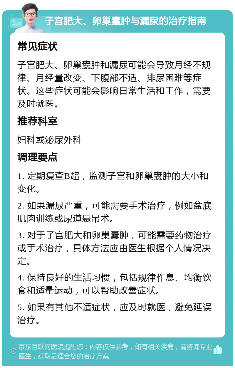 子宫肥大、卵巢囊肿与漏尿的治疗指南 常见症状 子宫肥大、卵巢囊肿和漏尿可能会导致月经不规律、月经量改变、下腹部不适、排尿困难等症状。这些症状可能会影响日常生活和工作，需要及时就医。 推荐科室 妇科或泌尿外科 调理要点 1. 定期复查B超，监测子宫和卵巢囊肿的大小和变化。 2. 如果漏尿严重，可能需要手术治疗，例如盆底肌肉训练或尿道悬吊术。 3. 对于子宫肥大和卵巢囊肿，可能需要药物治疗或手术治疗，具体方法应由医生根据个人情况决定。 4. 保持良好的生活习惯，包括规律作息、均衡饮食和适量运动，可以帮助改善症状。 5. 如果有其他不适症状，应及时就医，避免延误治疗。