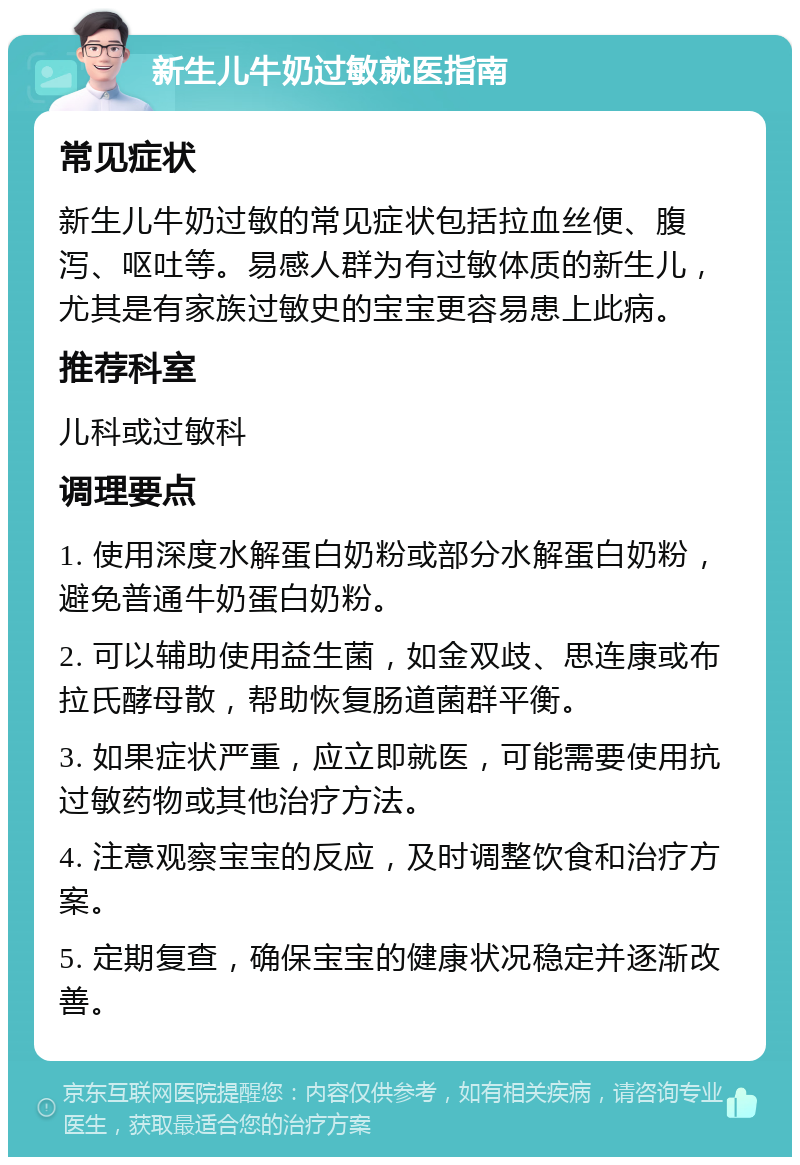 新生儿牛奶过敏就医指南 常见症状 新生儿牛奶过敏的常见症状包括拉血丝便、腹泻、呕吐等。易感人群为有过敏体质的新生儿，尤其是有家族过敏史的宝宝更容易患上此病。 推荐科室 儿科或过敏科 调理要点 1. 使用深度水解蛋白奶粉或部分水解蛋白奶粉，避免普通牛奶蛋白奶粉。 2. 可以辅助使用益生菌，如金双歧、思连康或布拉氏酵母散，帮助恢复肠道菌群平衡。 3. 如果症状严重，应立即就医，可能需要使用抗过敏药物或其他治疗方法。 4. 注意观察宝宝的反应，及时调整饮食和治疗方案。 5. 定期复查，确保宝宝的健康状况稳定并逐渐改善。