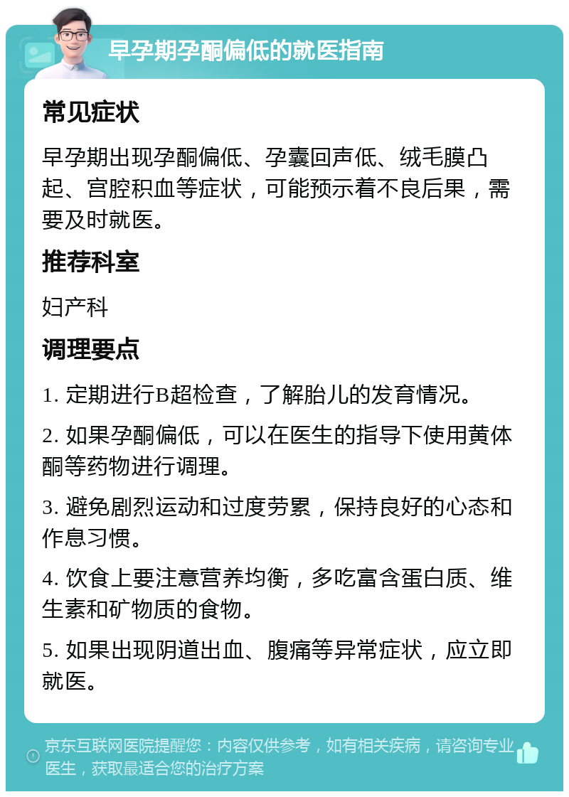 早孕期孕酮偏低的就医指南 常见症状 早孕期出现孕酮偏低、孕囊回声低、绒毛膜凸起、宫腔积血等症状，可能预示着不良后果，需要及时就医。 推荐科室 妇产科 调理要点 1. 定期进行B超检查，了解胎儿的发育情况。 2. 如果孕酮偏低，可以在医生的指导下使用黄体酮等药物进行调理。 3. 避免剧烈运动和过度劳累，保持良好的心态和作息习惯。 4. 饮食上要注意营养均衡，多吃富含蛋白质、维生素和矿物质的食物。 5. 如果出现阴道出血、腹痛等异常症状，应立即就医。