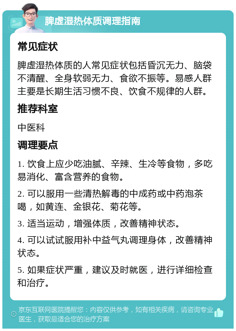 脾虚湿热体质调理指南 常见症状 脾虚湿热体质的人常见症状包括昏沉无力、脑袋不清醒、全身软弱无力、食欲不振等。易感人群主要是长期生活习惯不良、饮食不规律的人群。 推荐科室 中医科 调理要点 1. 饮食上应少吃油腻、辛辣、生冷等食物，多吃易消化、富含营养的食物。 2. 可以服用一些清热解毒的中成药或中药泡茶喝，如黄连、金银花、菊花等。 3. 适当运动，增强体质，改善精神状态。 4. 可以试试服用补中益气丸调理身体，改善精神状态。 5. 如果症状严重，建议及时就医，进行详细检查和治疗。