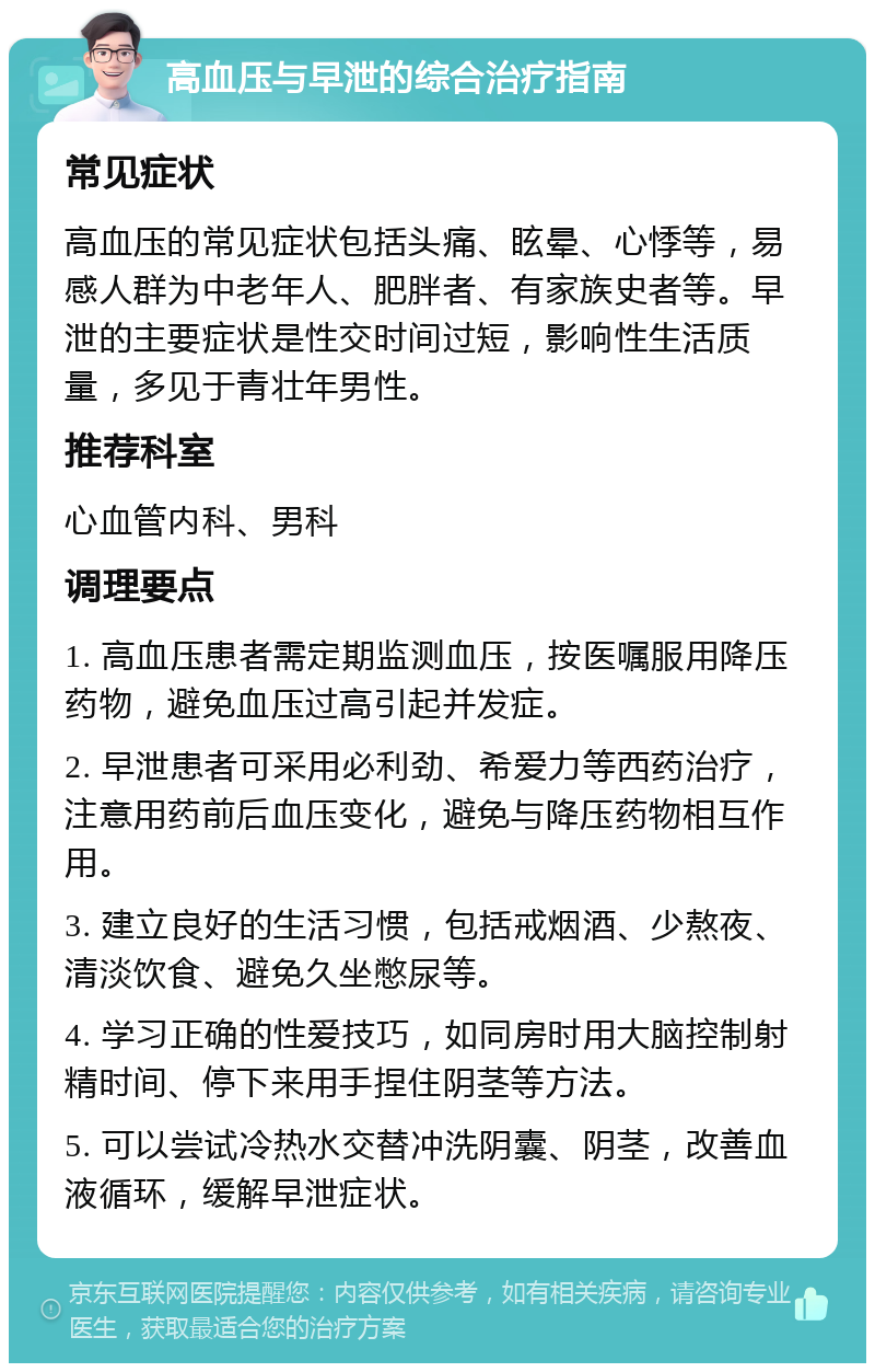 高血压与早泄的综合治疗指南 常见症状 高血压的常见症状包括头痛、眩晕、心悸等，易感人群为中老年人、肥胖者、有家族史者等。早泄的主要症状是性交时间过短，影响性生活质量，多见于青壮年男性。 推荐科室 心血管内科、男科 调理要点 1. 高血压患者需定期监测血压，按医嘱服用降压药物，避免血压过高引起并发症。 2. 早泄患者可采用必利劲、希爱力等西药治疗，注意用药前后血压变化，避免与降压药物相互作用。 3. 建立良好的生活习惯，包括戒烟酒、少熬夜、清淡饮食、避免久坐憋尿等。 4. 学习正确的性爱技巧，如同房时用大脑控制射精时间、停下来用手捏住阴茎等方法。 5. 可以尝试冷热水交替冲洗阴囊、阴茎，改善血液循环，缓解早泄症状。