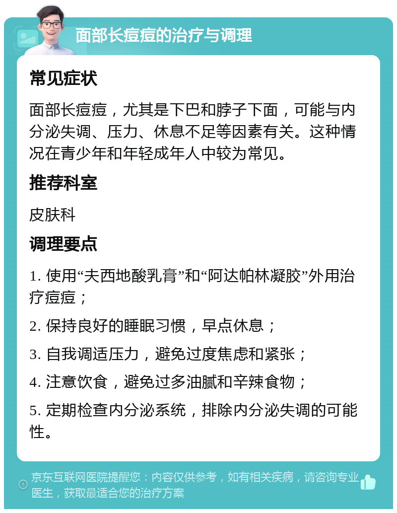 面部长痘痘的治疗与调理 常见症状 面部长痘痘，尤其是下巴和脖子下面，可能与内分泌失调、压力、休息不足等因素有关。这种情况在青少年和年轻成年人中较为常见。 推荐科室 皮肤科 调理要点 1. 使用“夫西地酸乳膏”和“阿达帕林凝胶”外用治疗痘痘； 2. 保持良好的睡眠习惯，早点休息； 3. 自我调适压力，避免过度焦虑和紧张； 4. 注意饮食，避免过多油腻和辛辣食物； 5. 定期检查内分泌系统，排除内分泌失调的可能性。