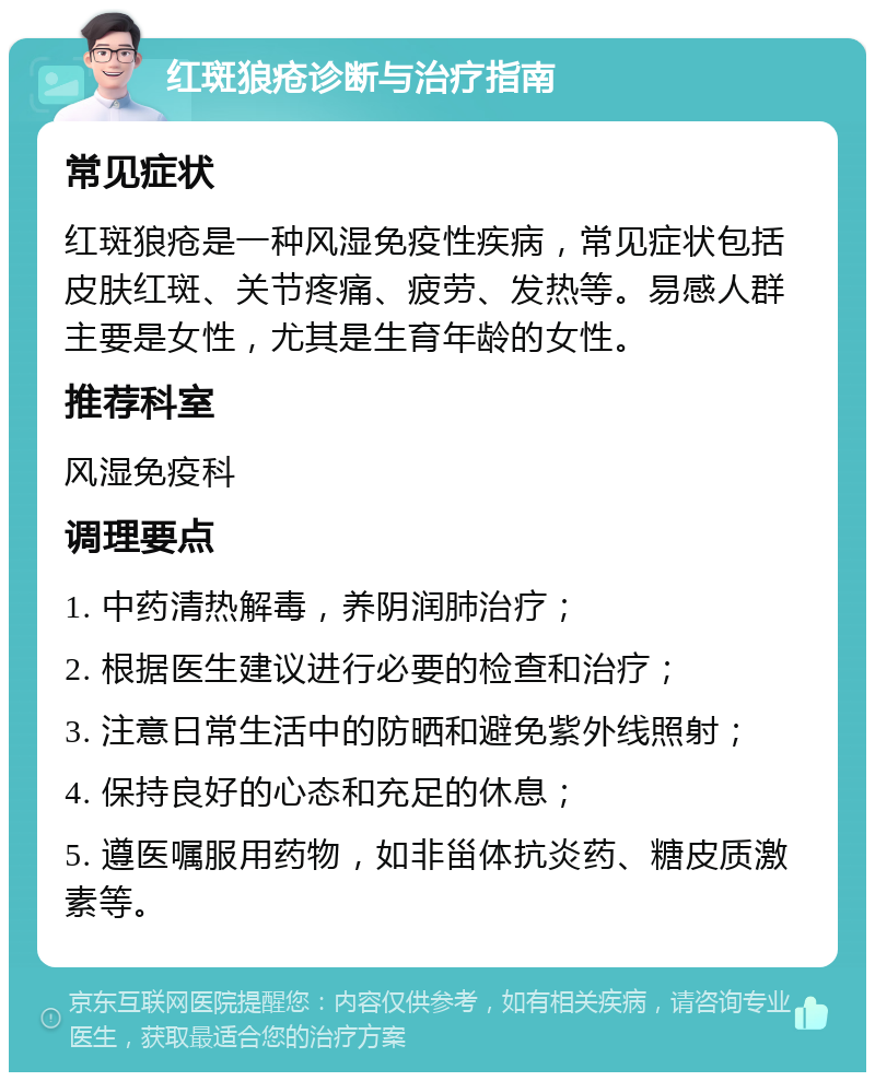 红斑狼疮诊断与治疗指南 常见症状 红斑狼疮是一种风湿免疫性疾病，常见症状包括皮肤红斑、关节疼痛、疲劳、发热等。易感人群主要是女性，尤其是生育年龄的女性。 推荐科室 风湿免疫科 调理要点 1. 中药清热解毒，养阴润肺治疗； 2. 根据医生建议进行必要的检查和治疗； 3. 注意日常生活中的防晒和避免紫外线照射； 4. 保持良好的心态和充足的休息； 5. 遵医嘱服用药物，如非甾体抗炎药、糖皮质激素等。