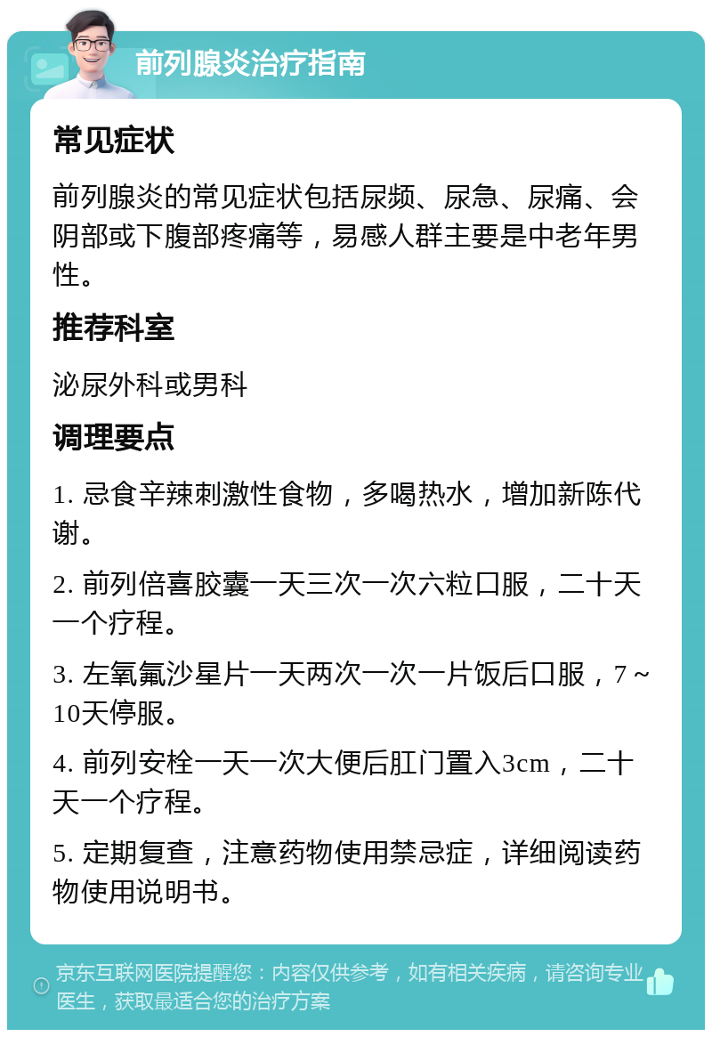 前列腺炎治疗指南 常见症状 前列腺炎的常见症状包括尿频、尿急、尿痛、会阴部或下腹部疼痛等，易感人群主要是中老年男性。 推荐科室 泌尿外科或男科 调理要点 1. 忌食辛辣刺激性食物，多喝热水，增加新陈代谢。 2. 前列倍喜胶囊一天三次一次六粒口服，二十天一个疗程。 3. 左氧氟沙星片一天两次一次一片饭后口服，7～10天停服。 4. 前列安栓一天一次大便后肛门置入3cm，二十天一个疗程。 5. 定期复查，注意药物使用禁忌症，详细阅读药物使用说明书。