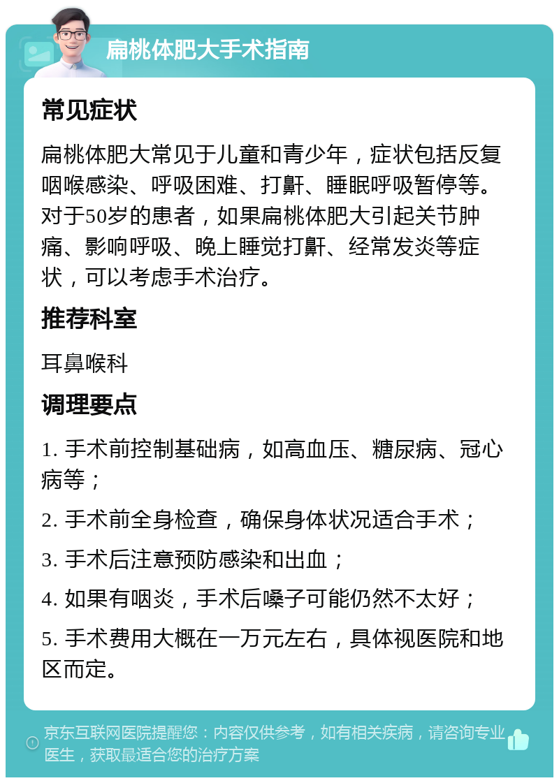 扁桃体肥大手术指南 常见症状 扁桃体肥大常见于儿童和青少年，症状包括反复咽喉感染、呼吸困难、打鼾、睡眠呼吸暂停等。对于50岁的患者，如果扁桃体肥大引起关节肿痛、影响呼吸、晚上睡觉打鼾、经常发炎等症状，可以考虑手术治疗。 推荐科室 耳鼻喉科 调理要点 1. 手术前控制基础病，如高血压、糖尿病、冠心病等； 2. 手术前全身检查，确保身体状况适合手术； 3. 手术后注意预防感染和出血； 4. 如果有咽炎，手术后嗓子可能仍然不太好； 5. 手术费用大概在一万元左右，具体视医院和地区而定。