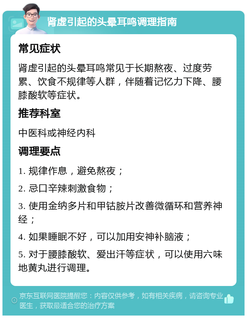 肾虚引起的头晕耳鸣调理指南 常见症状 肾虚引起的头晕耳鸣常见于长期熬夜、过度劳累、饮食不规律等人群，伴随着记忆力下降、腰膝酸软等症状。 推荐科室 中医科或神经内科 调理要点 1. 规律作息，避免熬夜； 2. 忌口辛辣刺激食物； 3. 使用金纳多片和甲钴胺片改善微循环和营养神经； 4. 如果睡眠不好，可以加用安神补脑液； 5. 对于腰膝酸软、爱出汗等症状，可以使用六味地黄丸进行调理。