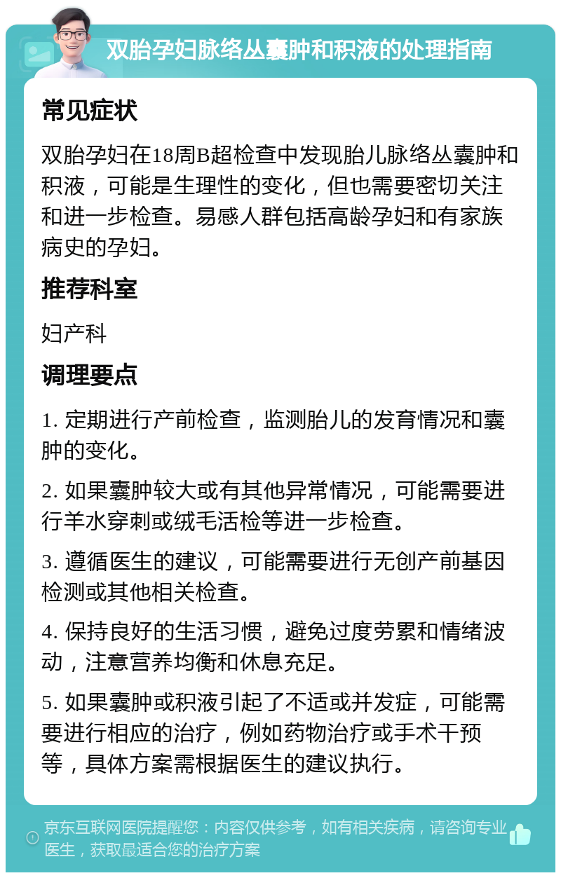 双胎孕妇脉络丛囊肿和积液的处理指南 常见症状 双胎孕妇在18周B超检查中发现胎儿脉络丛囊肿和积液，可能是生理性的变化，但也需要密切关注和进一步检查。易感人群包括高龄孕妇和有家族病史的孕妇。 推荐科室 妇产科 调理要点 1. 定期进行产前检查，监测胎儿的发育情况和囊肿的变化。 2. 如果囊肿较大或有其他异常情况，可能需要进行羊水穿刺或绒毛活检等进一步检查。 3. 遵循医生的建议，可能需要进行无创产前基因检测或其他相关检查。 4. 保持良好的生活习惯，避免过度劳累和情绪波动，注意营养均衡和休息充足。 5. 如果囊肿或积液引起了不适或并发症，可能需要进行相应的治疗，例如药物治疗或手术干预等，具体方案需根据医生的建议执行。