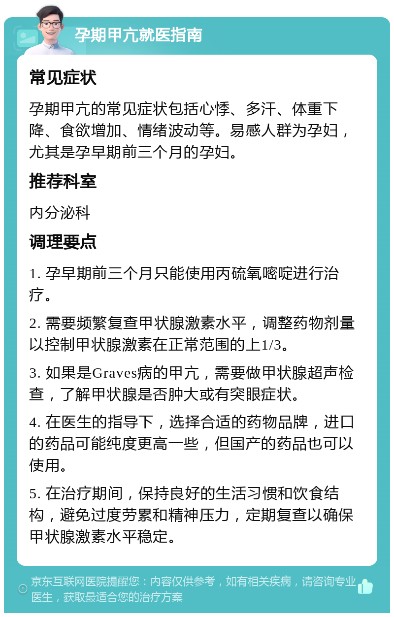 孕期甲亢就医指南 常见症状 孕期甲亢的常见症状包括心悸、多汗、体重下降、食欲增加、情绪波动等。易感人群为孕妇，尤其是孕早期前三个月的孕妇。 推荐科室 内分泌科 调理要点 1. 孕早期前三个月只能使用丙硫氧嘧啶进行治疗。 2. 需要频繁复查甲状腺激素水平，调整药物剂量以控制甲状腺激素在正常范围的上1/3。 3. 如果是Graves病的甲亢，需要做甲状腺超声检查，了解甲状腺是否肿大或有突眼症状。 4. 在医生的指导下，选择合适的药物品牌，进口的药品可能纯度更高一些，但国产的药品也可以使用。 5. 在治疗期间，保持良好的生活习惯和饮食结构，避免过度劳累和精神压力，定期复查以确保甲状腺激素水平稳定。