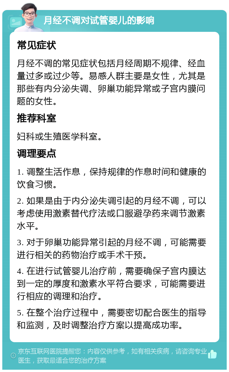 月经不调对试管婴儿的影响 常见症状 月经不调的常见症状包括月经周期不规律、经血量过多或过少等。易感人群主要是女性，尤其是那些有内分泌失调、卵巢功能异常或子宫内膜问题的女性。 推荐科室 妇科或生殖医学科室。 调理要点 1. 调整生活作息，保持规律的作息时间和健康的饮食习惯。 2. 如果是由于内分泌失调引起的月经不调，可以考虑使用激素替代疗法或口服避孕药来调节激素水平。 3. 对于卵巢功能异常引起的月经不调，可能需要进行相关的药物治疗或手术干预。 4. 在进行试管婴儿治疗前，需要确保子宫内膜达到一定的厚度和激素水平符合要求，可能需要进行相应的调理和治疗。 5. 在整个治疗过程中，需要密切配合医生的指导和监测，及时调整治疗方案以提高成功率。