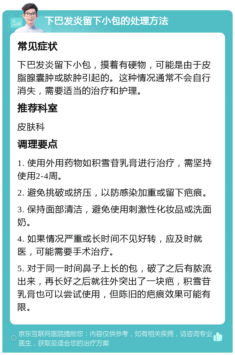 下巴发炎留下小包的处理方法 常见症状 下巴发炎留下小包，摸着有硬物，可能是由于皮脂腺囊肿或脓肿引起的。这种情况通常不会自行消失，需要适当的治疗和护理。 推荐科室 皮肤科 调理要点 1. 使用外用药物如积雪苷乳膏进行治疗，需坚持使用2-4周。 2. 避免挑破或挤压，以防感染加重或留下疤痕。 3. 保持面部清洁，避免使用刺激性化妆品或洗面奶。 4. 如果情况严重或长时间不见好转，应及时就医，可能需要手术治疗。 5. 对于同一时间鼻子上长的包，破了之后有脓流出来，再长好之后就往外突出了一块疤，积雪苷乳膏也可以尝试使用，但陈旧的疤痕效果可能有限。