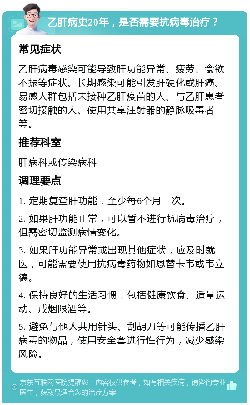 乙肝病史20年，是否需要抗病毒治疗？ 常见症状 乙肝病毒感染可能导致肝功能异常、疲劳、食欲不振等症状。长期感染可能引发肝硬化或肝癌。易感人群包括未接种乙肝疫苗的人、与乙肝患者密切接触的人、使用共享注射器的静脉吸毒者等。 推荐科室 肝病科或传染病科 调理要点 1. 定期复查肝功能，至少每6个月一次。 2. 如果肝功能正常，可以暂不进行抗病毒治疗，但需密切监测病情变化。 3. 如果肝功能异常或出现其他症状，应及时就医，可能需要使用抗病毒药物如恩替卡韦或韦立德。 4. 保持良好的生活习惯，包括健康饮食、适量运动、戒烟限酒等。 5. 避免与他人共用针头、刮胡刀等可能传播乙肝病毒的物品，使用安全套进行性行为，减少感染风险。