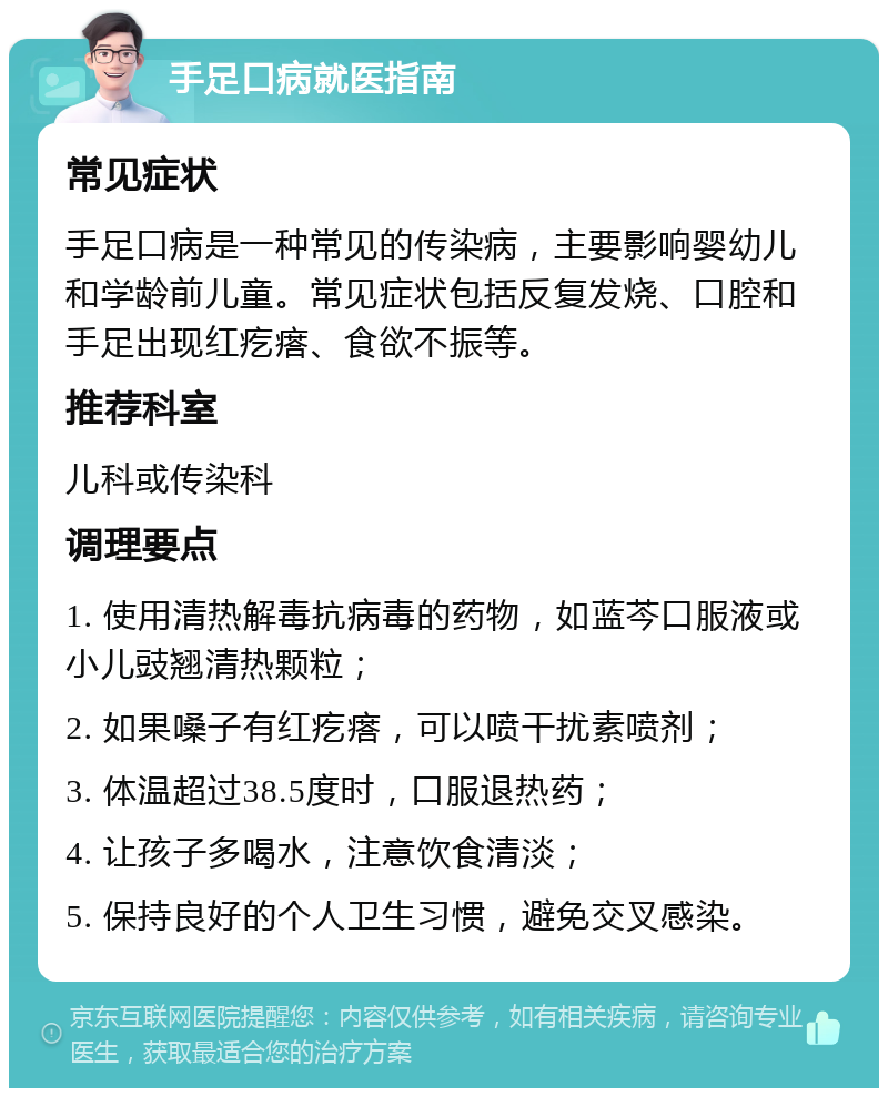 手足口病就医指南 常见症状 手足口病是一种常见的传染病，主要影响婴幼儿和学龄前儿童。常见症状包括反复发烧、口腔和手足出现红疙瘩、食欲不振等。 推荐科室 儿科或传染科 调理要点 1. 使用清热解毒抗病毒的药物，如蓝芩口服液或小儿豉翘清热颗粒； 2. 如果嗓子有红疙瘩，可以喷干扰素喷剂； 3. 体温超过38.5度时，口服退热药； 4. 让孩子多喝水，注意饮食清淡； 5. 保持良好的个人卫生习惯，避免交叉感染。