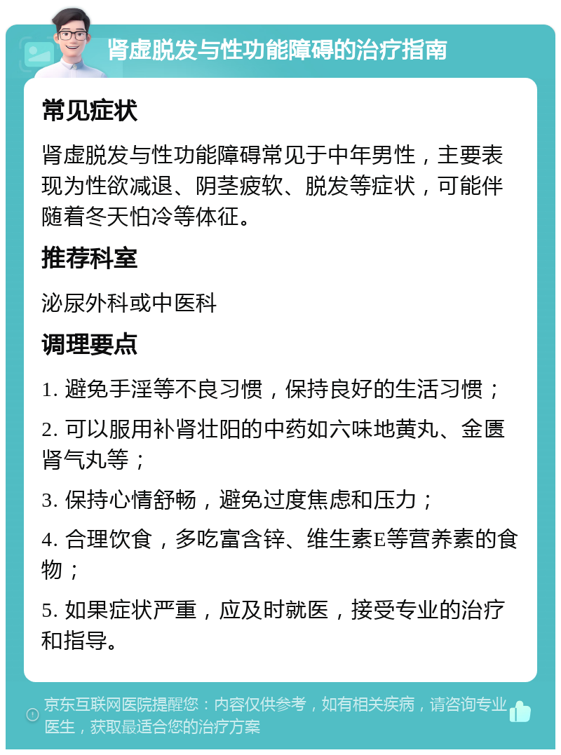 肾虚脱发与性功能障碍的治疗指南 常见症状 肾虚脱发与性功能障碍常见于中年男性，主要表现为性欲减退、阴茎疲软、脱发等症状，可能伴随着冬天怕冷等体征。 推荐科室 泌尿外科或中医科 调理要点 1. 避免手淫等不良习惯，保持良好的生活习惯； 2. 可以服用补肾壮阳的中药如六味地黄丸、金匮肾气丸等； 3. 保持心情舒畅，避免过度焦虑和压力； 4. 合理饮食，多吃富含锌、维生素E等营养素的食物； 5. 如果症状严重，应及时就医，接受专业的治疗和指导。