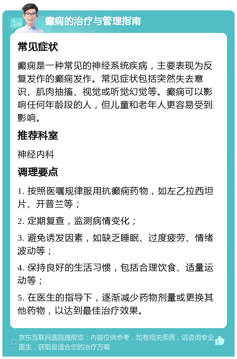 癫痫的治疗与管理指南 常见症状 癫痫是一种常见的神经系统疾病，主要表现为反复发作的癫痫发作。常见症状包括突然失去意识、肌肉抽搐、视觉或听觉幻觉等。癫痫可以影响任何年龄段的人，但儿童和老年人更容易受到影响。 推荐科室 神经内科 调理要点 1. 按照医嘱规律服用抗癫痫药物，如左乙拉西坦片、开普兰等； 2. 定期复查，监测病情变化； 3. 避免诱发因素，如缺乏睡眠、过度疲劳、情绪波动等； 4. 保持良好的生活习惯，包括合理饮食、适量运动等； 5. 在医生的指导下，逐渐减少药物剂量或更换其他药物，以达到最佳治疗效果。