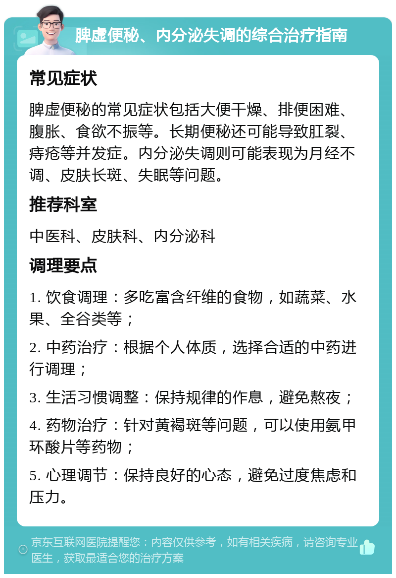 脾虚便秘、内分泌失调的综合治疗指南 常见症状 脾虚便秘的常见症状包括大便干燥、排便困难、腹胀、食欲不振等。长期便秘还可能导致肛裂、痔疮等并发症。内分泌失调则可能表现为月经不调、皮肤长斑、失眠等问题。 推荐科室 中医科、皮肤科、内分泌科 调理要点 1. 饮食调理：多吃富含纤维的食物，如蔬菜、水果、全谷类等； 2. 中药治疗：根据个人体质，选择合适的中药进行调理； 3. 生活习惯调整：保持规律的作息，避免熬夜； 4. 药物治疗：针对黄褐斑等问题，可以使用氨甲环酸片等药物； 5. 心理调节：保持良好的心态，避免过度焦虑和压力。