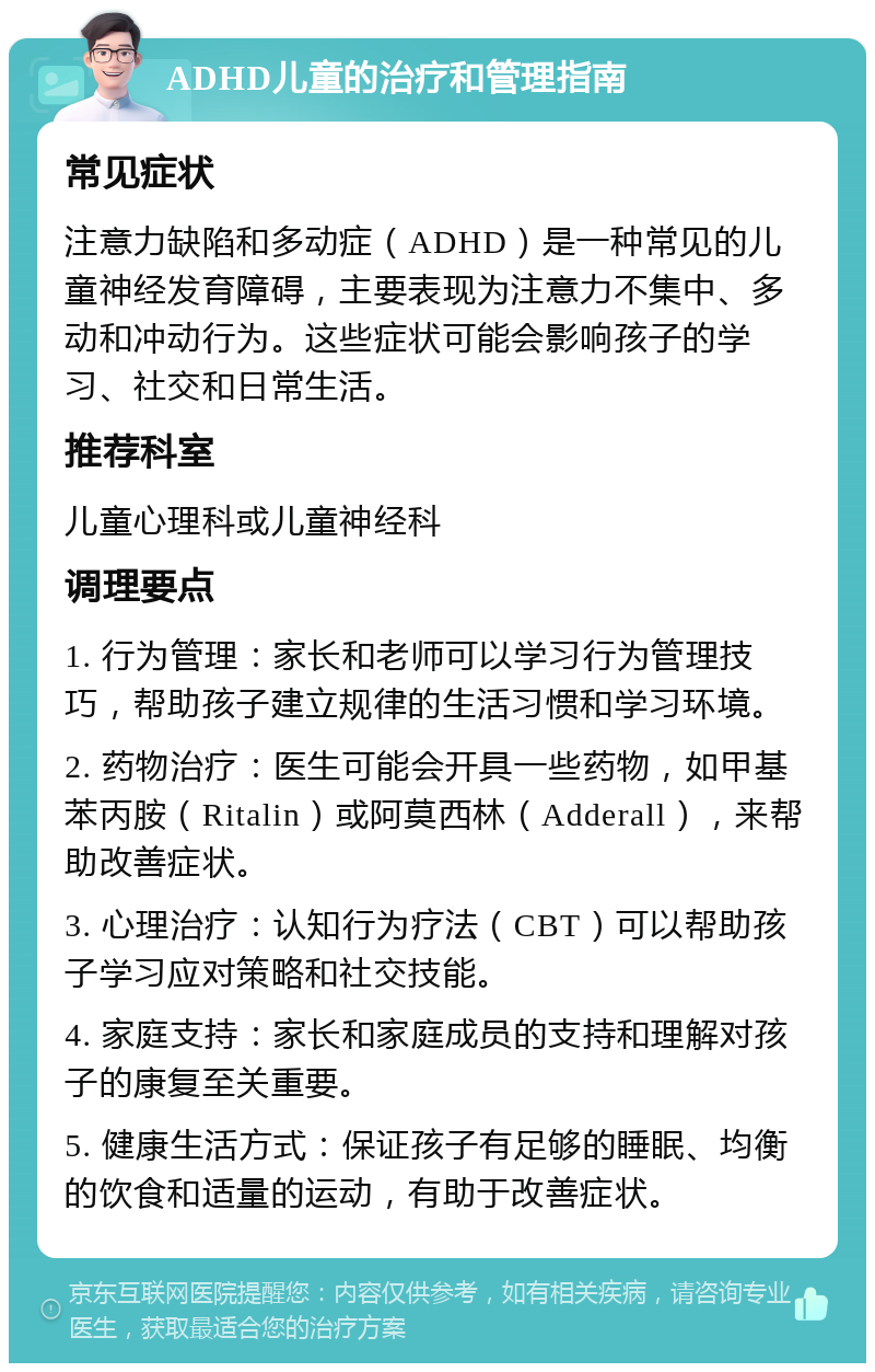 ADHD儿童的治疗和管理指南 常见症状 注意力缺陷和多动症（ADHD）是一种常见的儿童神经发育障碍，主要表现为注意力不集中、多动和冲动行为。这些症状可能会影响孩子的学习、社交和日常生活。 推荐科室 儿童心理科或儿童神经科 调理要点 1. 行为管理：家长和老师可以学习行为管理技巧，帮助孩子建立规律的生活习惯和学习环境。 2. 药物治疗：医生可能会开具一些药物，如甲基苯丙胺（Ritalin）或阿莫西林（Adderall），来帮助改善症状。 3. 心理治疗：认知行为疗法（CBT）可以帮助孩子学习应对策略和社交技能。 4. 家庭支持：家长和家庭成员的支持和理解对孩子的康复至关重要。 5. 健康生活方式：保证孩子有足够的睡眠、均衡的饮食和适量的运动，有助于改善症状。