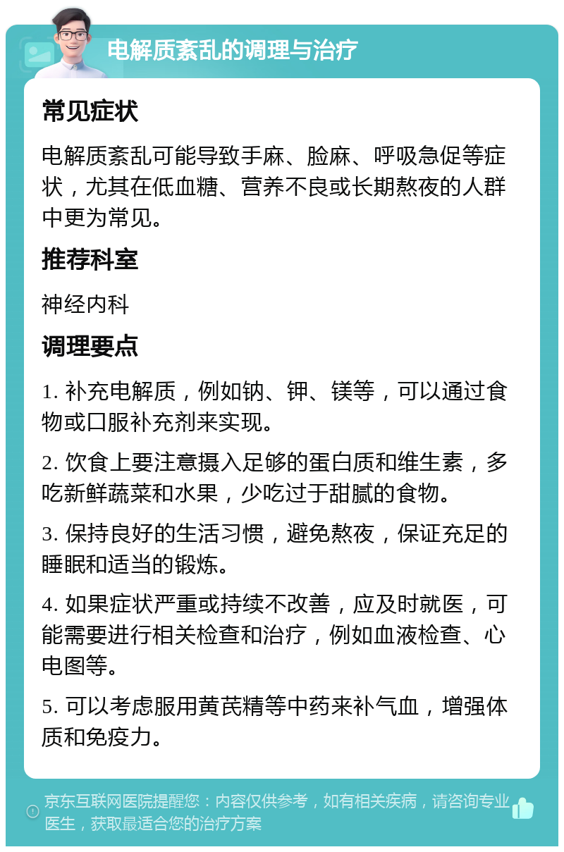 电解质紊乱的调理与治疗 常见症状 电解质紊乱可能导致手麻、脸麻、呼吸急促等症状，尤其在低血糖、营养不良或长期熬夜的人群中更为常见。 推荐科室 神经内科 调理要点 1. 补充电解质，例如钠、钾、镁等，可以通过食物或口服补充剂来实现。 2. 饮食上要注意摄入足够的蛋白质和维生素，多吃新鲜蔬菜和水果，少吃过于甜腻的食物。 3. 保持良好的生活习惯，避免熬夜，保证充足的睡眠和适当的锻炼。 4. 如果症状严重或持续不改善，应及时就医，可能需要进行相关检查和治疗，例如血液检查、心电图等。 5. 可以考虑服用黄芪精等中药来补气血，增强体质和免疫力。