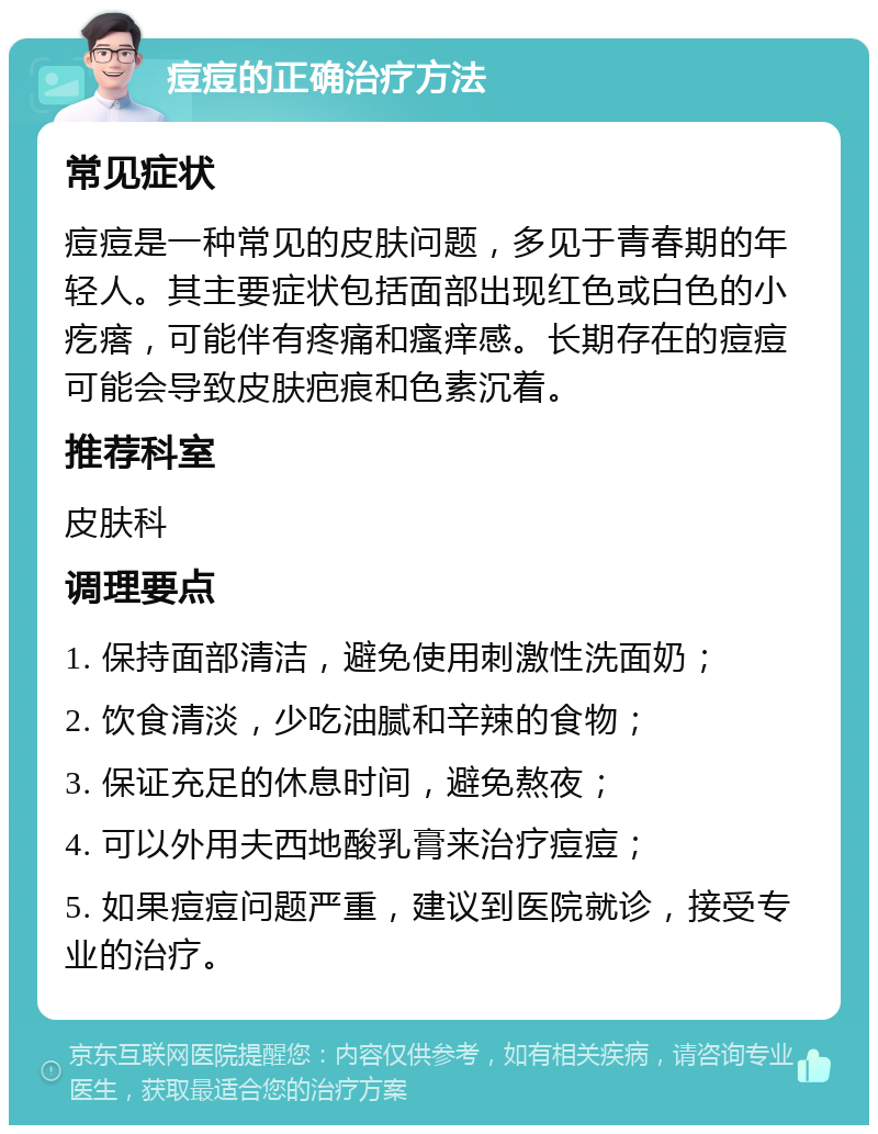 痘痘的正确治疗方法 常见症状 痘痘是一种常见的皮肤问题，多见于青春期的年轻人。其主要症状包括面部出现红色或白色的小疙瘩，可能伴有疼痛和瘙痒感。长期存在的痘痘可能会导致皮肤疤痕和色素沉着。 推荐科室 皮肤科 调理要点 1. 保持面部清洁，避免使用刺激性洗面奶； 2. 饮食清淡，少吃油腻和辛辣的食物； 3. 保证充足的休息时间，避免熬夜； 4. 可以外用夫西地酸乳膏来治疗痘痘； 5. 如果痘痘问题严重，建议到医院就诊，接受专业的治疗。