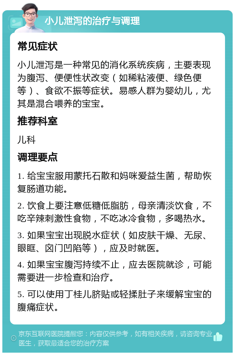 小儿泄泻的治疗与调理 常见症状 小儿泄泻是一种常见的消化系统疾病，主要表现为腹泻、便便性状改变（如稀粘液便、绿色便等）、食欲不振等症状。易感人群为婴幼儿，尤其是混合喂养的宝宝。 推荐科室 儿科 调理要点 1. 给宝宝服用蒙托石散和妈咪爱益生菌，帮助恢复肠道功能。 2. 饮食上要注意低糖低脂肪，母亲清淡饮食，不吃辛辣刺激性食物，不吃冰冷食物，多喝热水。 3. 如果宝宝出现脱水症状（如皮肤干燥、无尿、眼眶、囟门凹陷等），应及时就医。 4. 如果宝宝腹泻持续不止，应去医院就诊，可能需要进一步检查和治疗。 5. 可以使用丁桂儿脐贴或轻揉肚子来缓解宝宝的腹痛症状。