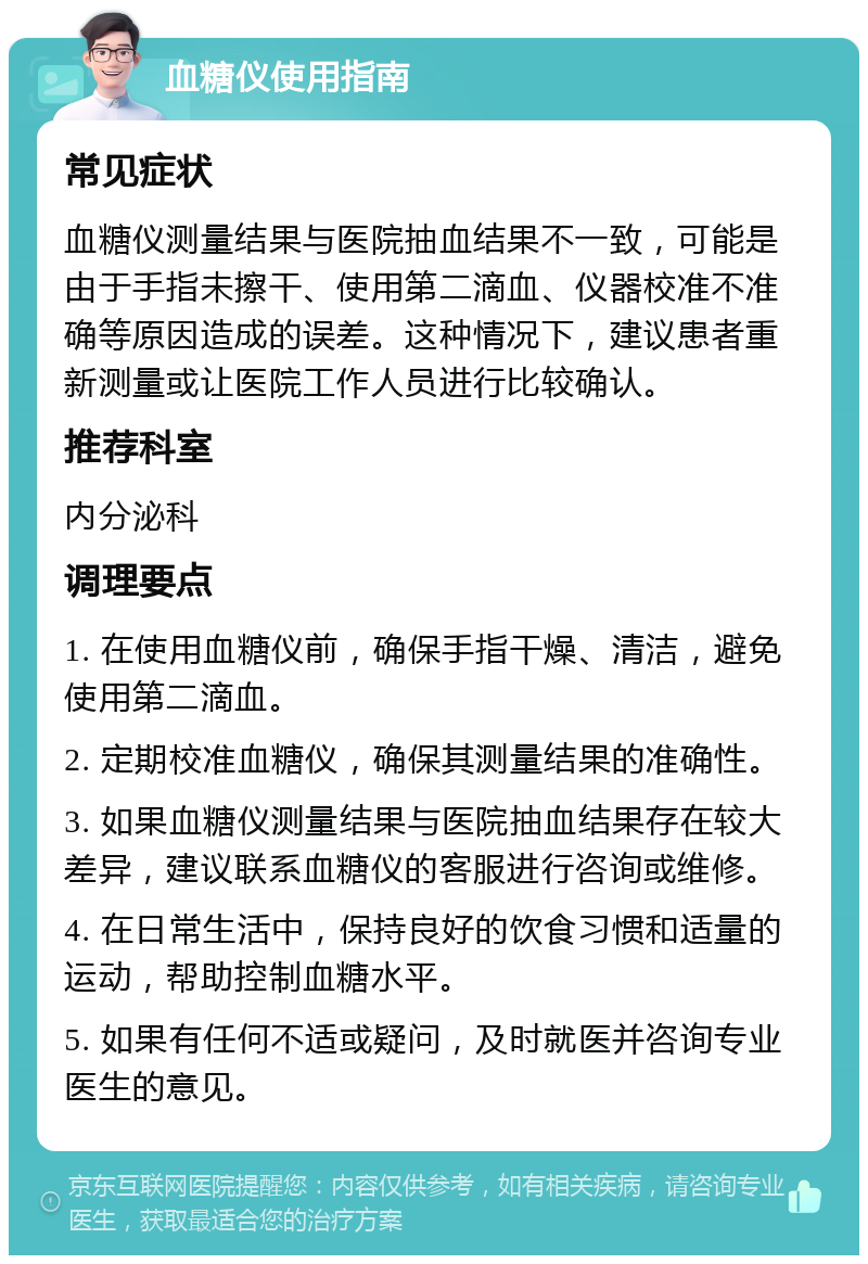 血糖仪使用指南 常见症状 血糖仪测量结果与医院抽血结果不一致，可能是由于手指未擦干、使用第二滴血、仪器校准不准确等原因造成的误差。这种情况下，建议患者重新测量或让医院工作人员进行比较确认。 推荐科室 内分泌科 调理要点 1. 在使用血糖仪前，确保手指干燥、清洁，避免使用第二滴血。 2. 定期校准血糖仪，确保其测量结果的准确性。 3. 如果血糖仪测量结果与医院抽血结果存在较大差异，建议联系血糖仪的客服进行咨询或维修。 4. 在日常生活中，保持良好的饮食习惯和适量的运动，帮助控制血糖水平。 5. 如果有任何不适或疑问，及时就医并咨询专业医生的意见。