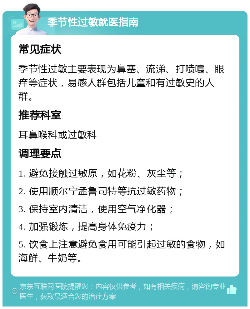 季节性过敏就医指南 常见症状 季节性过敏主要表现为鼻塞、流涕、打喷嚏、眼痒等症状，易感人群包括儿童和有过敏史的人群。 推荐科室 耳鼻喉科或过敏科 调理要点 1. 避免接触过敏原，如花粉、灰尘等； 2. 使用顺尔宁孟鲁司特等抗过敏药物； 3. 保持室内清洁，使用空气净化器； 4. 加强锻炼，提高身体免疫力； 5. 饮食上注意避免食用可能引起过敏的食物，如海鲜、牛奶等。