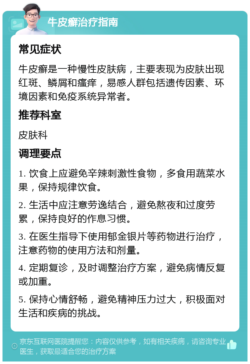 牛皮癣治疗指南 常见症状 牛皮癣是一种慢性皮肤病，主要表现为皮肤出现红斑、鳞屑和瘙痒，易感人群包括遗传因素、环境因素和免疫系统异常者。 推荐科室 皮肤科 调理要点 1. 饮食上应避免辛辣刺激性食物，多食用蔬菜水果，保持规律饮食。 2. 生活中应注意劳逸结合，避免熬夜和过度劳累，保持良好的作息习惯。 3. 在医生指导下使用郁金银片等药物进行治疗，注意药物的使用方法和剂量。 4. 定期复诊，及时调整治疗方案，避免病情反复或加重。 5. 保持心情舒畅，避免精神压力过大，积极面对生活和疾病的挑战。