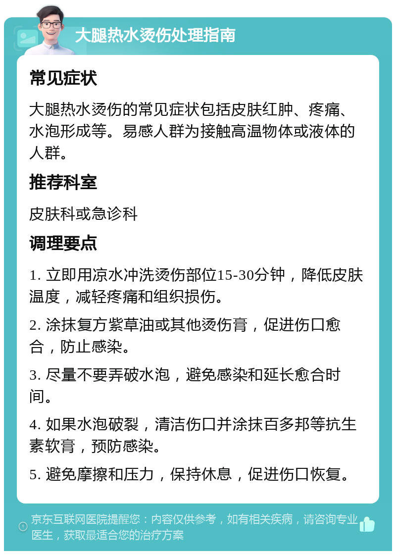 大腿热水烫伤处理指南 常见症状 大腿热水烫伤的常见症状包括皮肤红肿、疼痛、水泡形成等。易感人群为接触高温物体或液体的人群。 推荐科室 皮肤科或急诊科 调理要点 1. 立即用凉水冲洗烫伤部位15-30分钟，降低皮肤温度，减轻疼痛和组织损伤。 2. 涂抹复方紫草油或其他烫伤膏，促进伤口愈合，防止感染。 3. 尽量不要弄破水泡，避免感染和延长愈合时间。 4. 如果水泡破裂，清洁伤口并涂抹百多邦等抗生素软膏，预防感染。 5. 避免摩擦和压力，保持休息，促进伤口恢复。