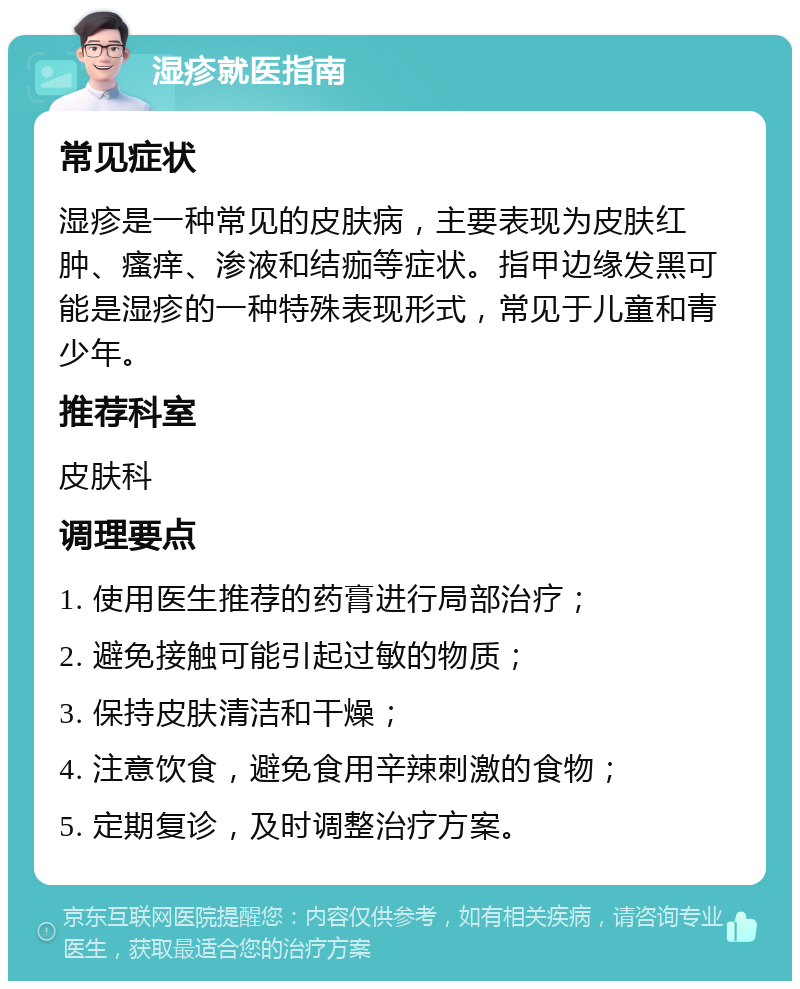 湿疹就医指南 常见症状 湿疹是一种常见的皮肤病，主要表现为皮肤红肿、瘙痒、渗液和结痂等症状。指甲边缘发黑可能是湿疹的一种特殊表现形式，常见于儿童和青少年。 推荐科室 皮肤科 调理要点 1. 使用医生推荐的药膏进行局部治疗； 2. 避免接触可能引起过敏的物质； 3. 保持皮肤清洁和干燥； 4. 注意饮食，避免食用辛辣刺激的食物； 5. 定期复诊，及时调整治疗方案。